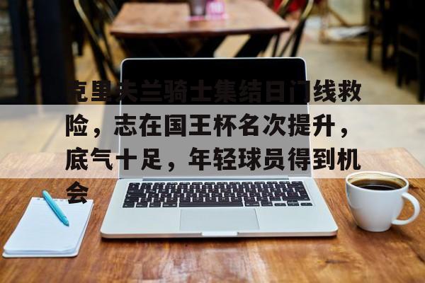 9游官网入口-克里夫兰骑士集结日门线救险,志在国王杯名次提升,底气十足,年轻球员得到机会的简单介绍